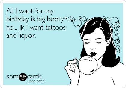 all-i-want-for-my-birthday-is-big-booty-ho-jk-i-want-tattoos-and-liquor--d78be